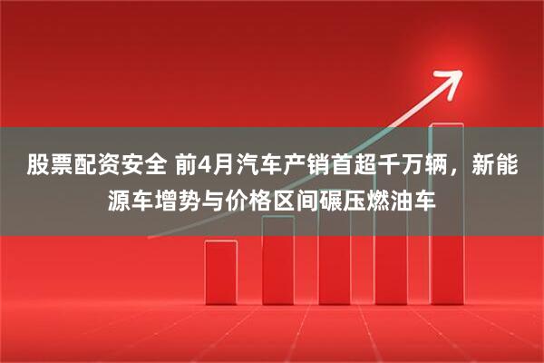 股票配资安全 前4月汽车产销首超千万辆，新能源车增势与价格区间碾压燃油车