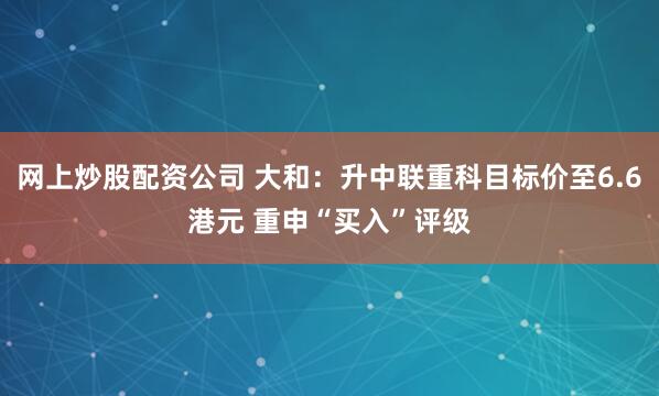 网上炒股配资公司 大和：升中联重科目标价至6.6港元 重申“买入”评级