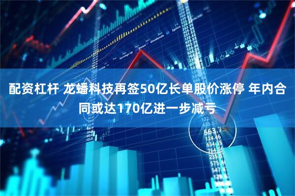配资杠杆 龙蟠科技再签50亿长单股价涨停 年内合同或达170亿进一步减亏