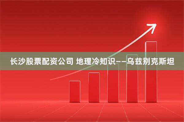 长沙股票配资公司 地理冷知识——乌兹别克斯坦