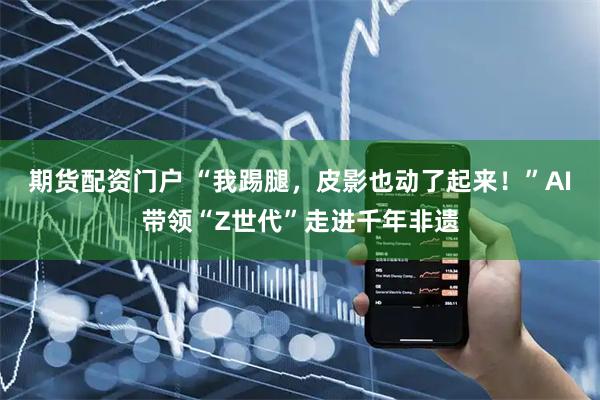 期货配资门户 “我踢腿，皮影也动了起来！”AI带领“Z世代”走进千年非遗