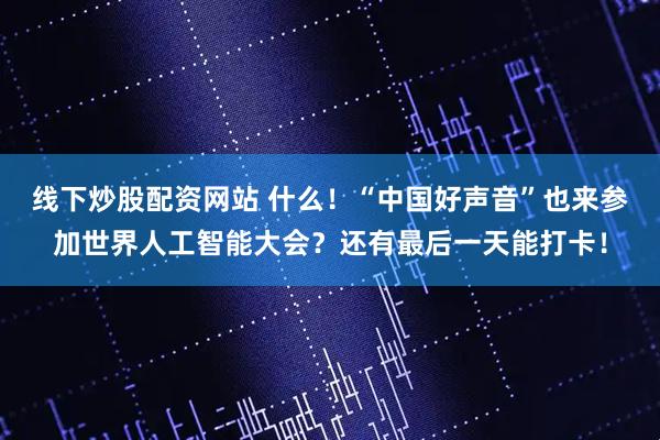 线下炒股配资网站 什么！“中国好声音”也来参加世界人工智能大会？还有最后一天能打卡！