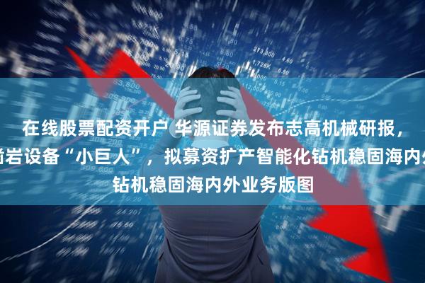 在线股票配资开户 华源证券发布志高机械研报，空压机及凿岩设备“小巨人”，拟募资扩产智能化钻机稳固海内外业务版图