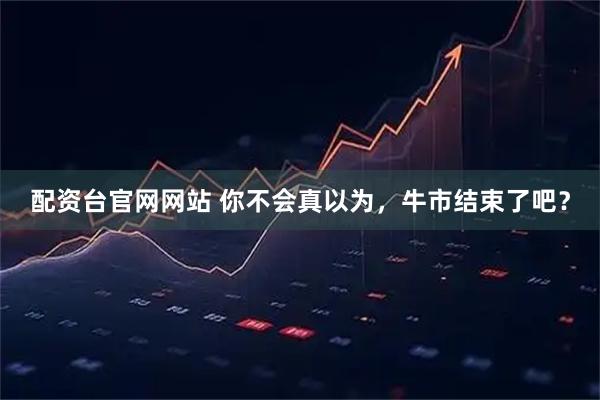 配资台官网网站 你不会真以为，牛市结束了吧？