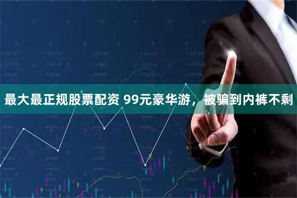 最大最正规股票配资 99元豪华游，被骗到内裤不剩