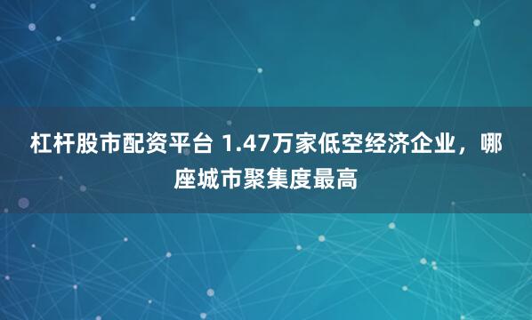 杠杆股市配资平台 1.47万家低空经济企业，哪座城市聚集度最高