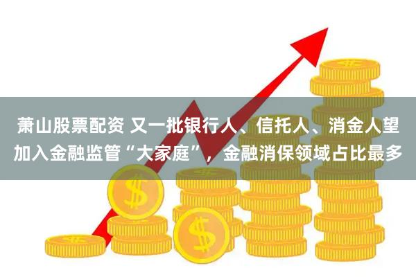 萧山股票配资 又一批银行人、信托人、消金人望加入金融监管“大家庭”，金融消保领域占比最多