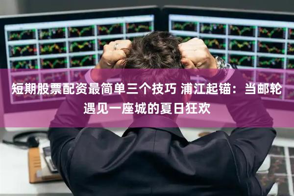 短期股票配资最简单三个技巧 浦江起锚：当邮轮遇见一座城的夏日狂欢