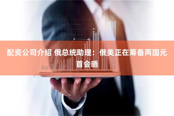 配资公司介绍 俄总统助理：俄美正在筹备两国元首会晤