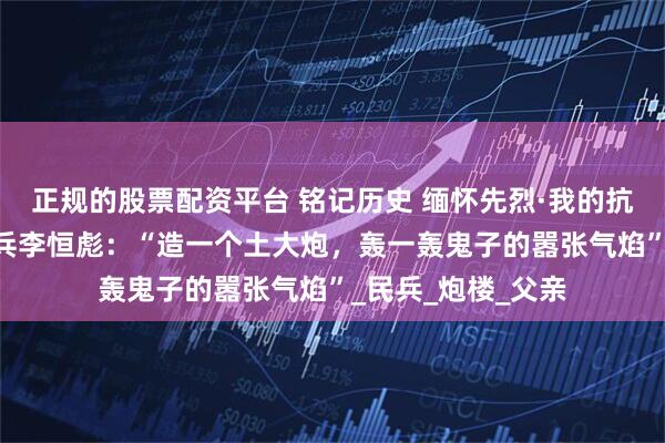 正规的股票配资平台 铭记历史 缅怀先烈·我的抗战｜98岁抗战老兵李恒彪：“造一个土大炮，轰一轰鬼子的嚣张气焰”_民兵_炮楼_父亲