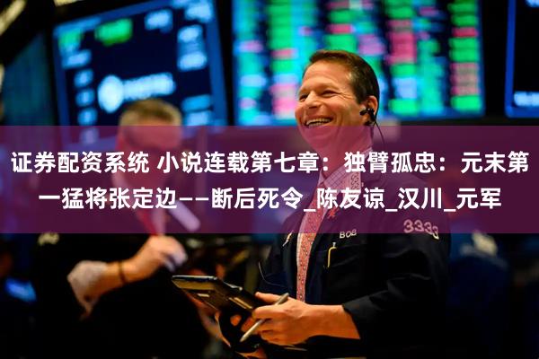 证券配资系统 小说连载第七章：独臂孤忠：元末第一猛将张定边——断后死令_陈友谅_汉川_元军