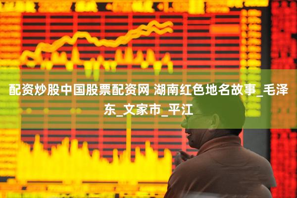 配资炒股中国股票配资网 湖南红色地名故事_毛泽东_文家市_平江