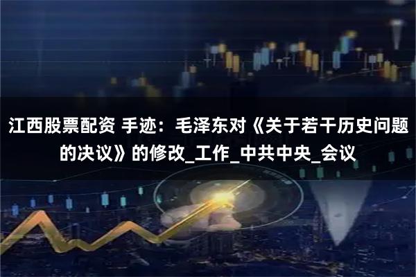 江西股票配资 手迹：毛泽东对《关于若干历史问题的决议》的修改_工作_中共中央_会议