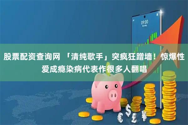 股票配资查询网 「清纯歌手」突疯狂蹭墙！惊爆性爱成瘾染病　代表作很多人翻唱