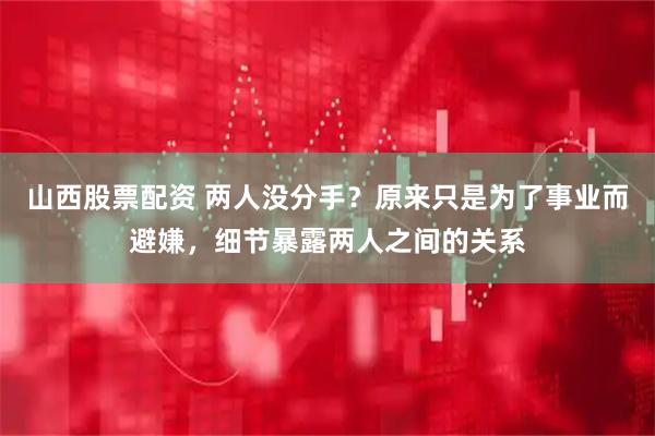 山西股票配资 两人没分手？原来只是为了事业而避嫌，细节暴露两人之间的关系