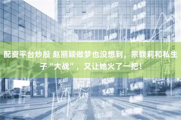 配资平台炒股 赵丽颖做梦也没想到，宗馥莉和私生子“大战”，又让她火了一把！