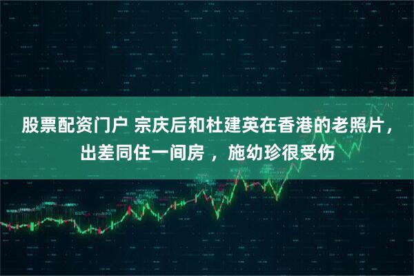 股票配资门户 宗庆后和杜建英在香港的老照片，出差同住一间房 ，施幼珍很受伤
