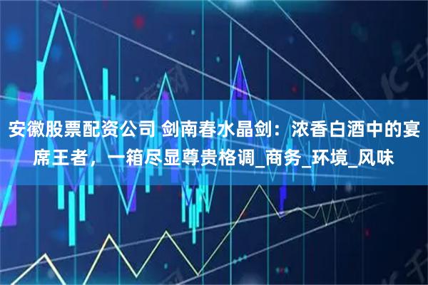 安徽股票配资公司 剑南春水晶剑：浓香白酒中的宴席王者，一箱尽显尊贵格调_商务_环境_风味