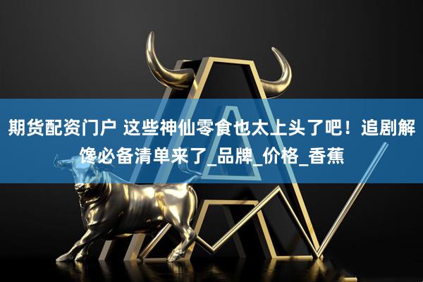 期货配资门户 这些神仙零食也太上头了吧！追剧解馋必备清单来了_品牌_价格_香蕉