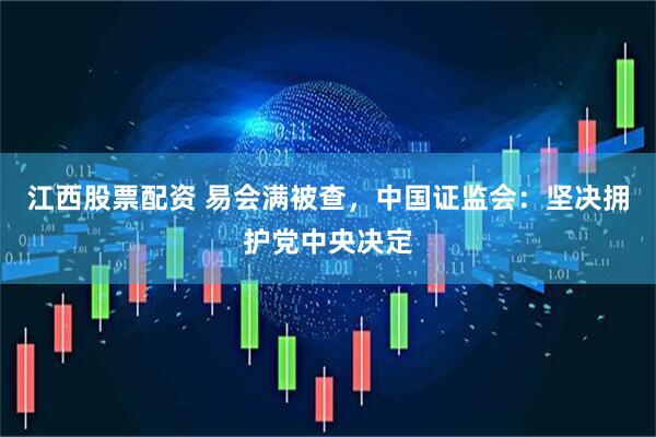 江西股票配资 易会满被查，中国证监会：坚决拥护党中央决定