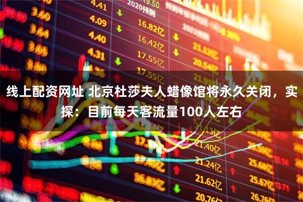 线上配资网址 北京杜莎夫人蜡像馆将永久关闭，实探：目前每天客流量100人左右