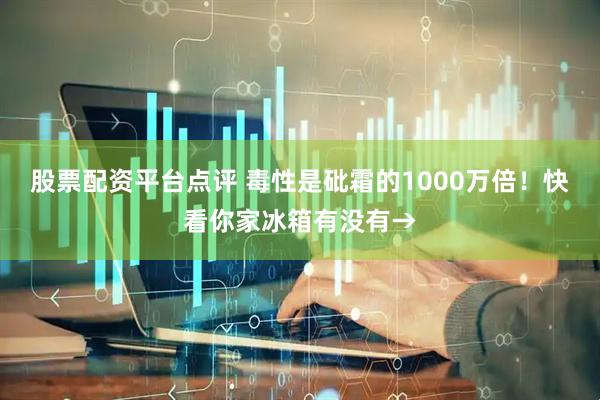 股票配资平台点评 毒性是砒霜的1000万倍！快看你家冰箱有没有→