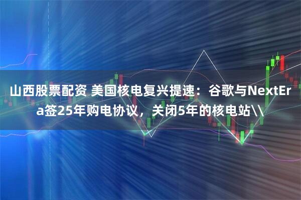 山西股票配资 美国核电复兴提速：谷歌与NextEra签25年购电协议，关闭5年的核电站\