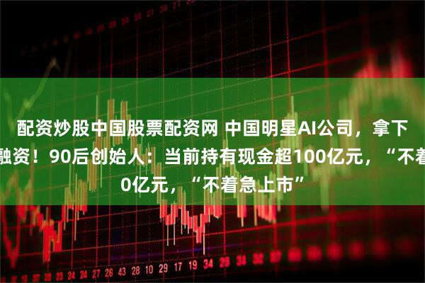 配资炒股中国股票配资网 中国明星AI公司，拿下5亿美元融资！90后创始人：当前持有现金超100亿元，“不着急上市”