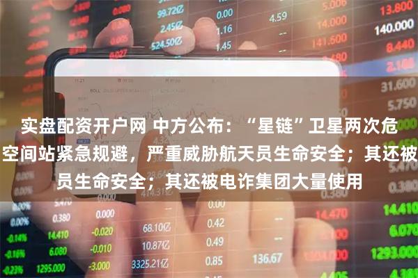 实盘配资开户网 中方公布：“星链”卫星两次危险抵近，迫使中国空间站紧急规避，严重威胁航天员生命安全；其还被电诈集团大量使用