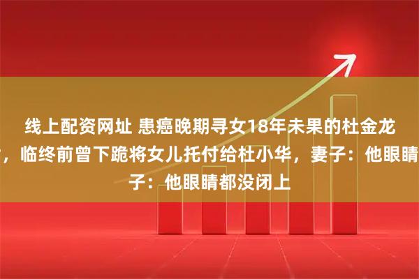 线上配资网址 患癌晚期寻女18年未果的杜金龙抱憾离世，临终前曾下跪将女儿托付给杜小华，妻子：他眼睛都没闭上