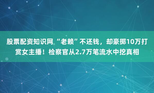股票配资知识网 “老赖”不还钱,却豪掷10万打赏女主播!检察官从2.7万笔流水中挖真相