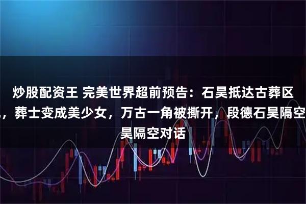 炒股配资王 完美世界超前预告：石昊抵达古葬区圣地，葬士变成美少女，万古一角被撕开，段德石昊隔空对话
