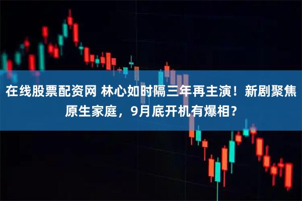在线股票配资网 林心如时隔三年再主演！新剧聚焦原生家庭，9月底开机有爆相？