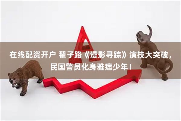 在线配资开户 翟子路《漫影寻踪》演技大突破，民国警员化身雅痞少年！