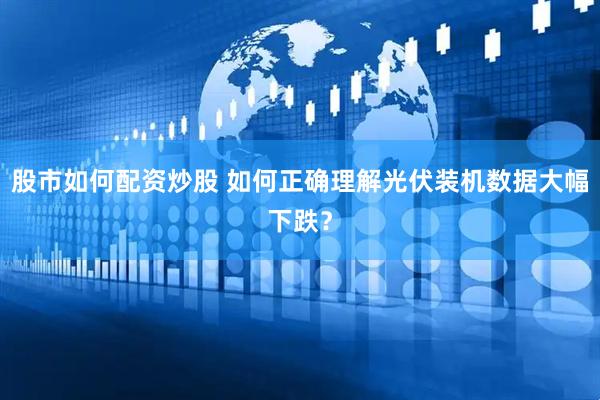 股市如何配资炒股 如何正确理解光伏装机数据大幅下跌？
