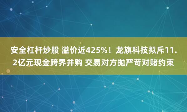 安全杠杆炒股 溢价近425%！龙旗科技拟斥11.2亿元现金跨界并购 交易对方抛严苛对赌约束