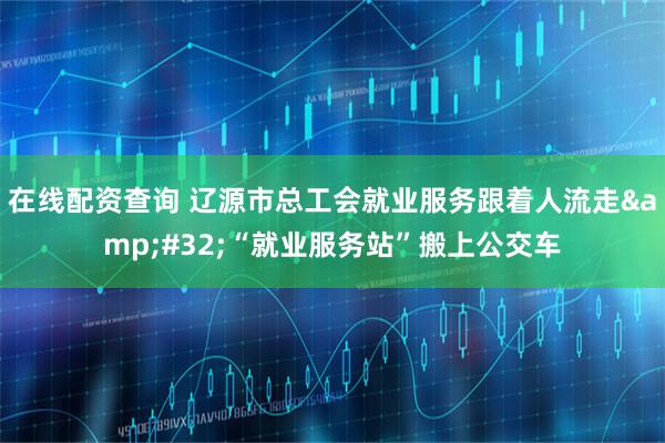 在线配资查询 辽源市总工会就业服务跟着人流走 “就业服务站”搬上公交车